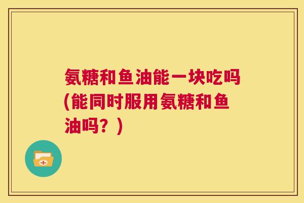 氨糖和鱼油能一块吃吗(能同时服用氨糖和鱼油吗？)