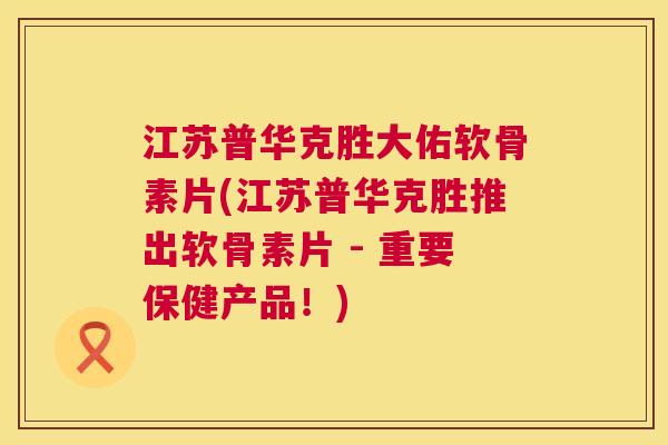 江苏普华克胜大佑软骨素片(江苏普华克胜推出软骨素片 - 重要保健产品！)