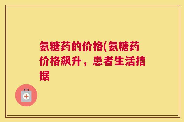 氨糖药的价格(氨糖药价格飙升，患者生活拮据