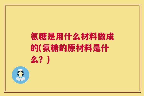 氨糖是用什么材料做成的(氨糖的原材料是什么？)