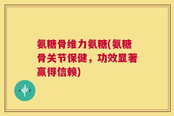 氨糖骨维力氨糖(氨糖骨关节保健，功效显著赢得信赖)