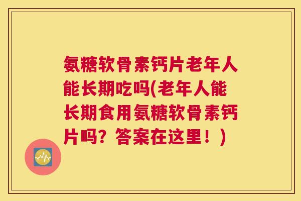 氨糖软骨素钙片老年人能长期吃吗(老年人能长期食用氨糖软骨素钙片吗？答案在这里！)