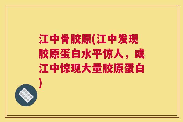 江中骨胶原(江中发现胶原蛋白水平惊人,或江中惊现大量胶原蛋白) 江中骨胶原(江中发现胶原蛋白水平惊人,或江中惊现大量胶原蛋白)