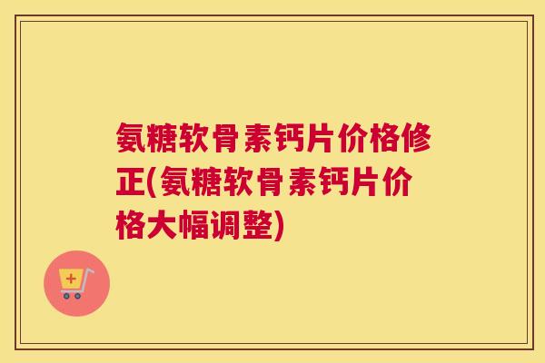 氨糖软骨素钙片价格修正(氨糖软骨素钙片价格大幅调整) 氨糖软骨素钙片价格修正(氨糖软骨素钙片价格大幅调整)