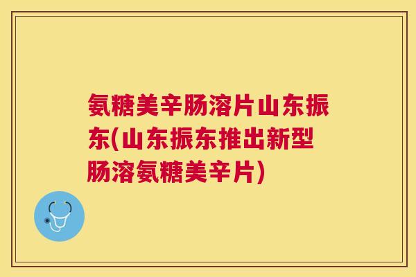氨糖美辛肠溶片山东振东(山东振东推出新型肠溶氨糖美辛片)