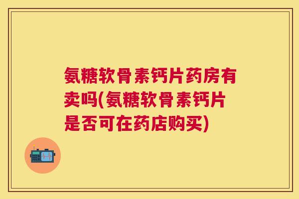 氨糖软骨素钙片药房有卖吗(氨糖软骨素钙片是否可在药店购买)