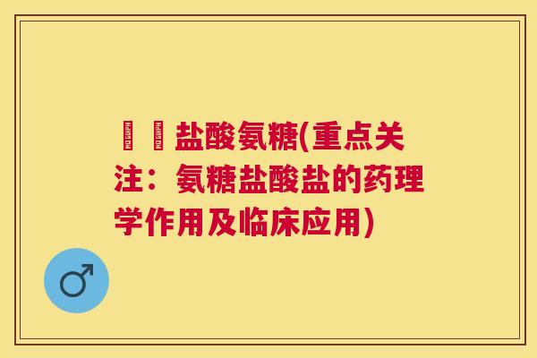 氿氿盐酸氨糖(重点关注:氨糖盐酸盐的药理学作用及临床应用) 氿氿盐酸氨糖(重点关注:氨糖盐酸盐的药理学作用及临床应用)