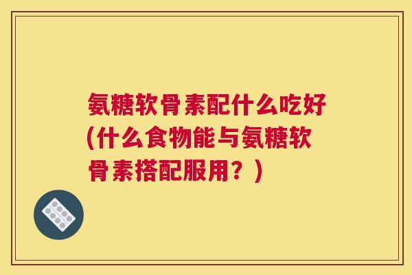 氨糖软骨素配什么吃好(什么食物能与氨糖软骨素搭配服用？)