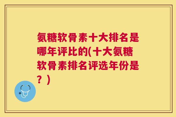 氨糖软骨素十大排名是哪年评比的(十大氨糖软骨素排名评选年份是？)
