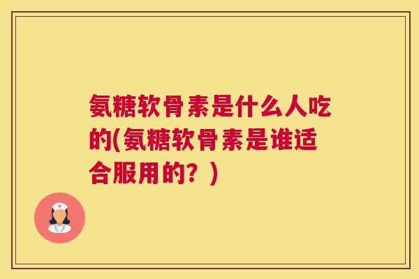 氨糖软骨素是什么人吃的(氨糖软骨素是谁适合服用的？)