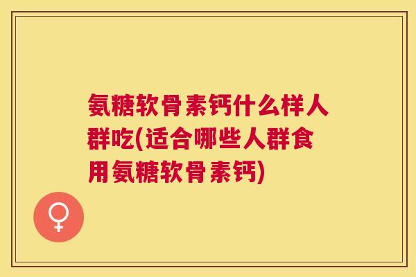 氨糖软骨素钙什么样人群吃(适合哪些人群食用氨糖软骨素钙)