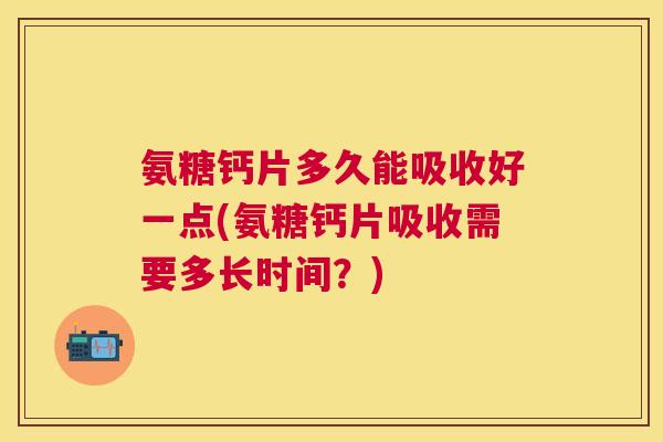 氨糖钙片多久能吸收好一点(氨糖钙片吸收需要多长时间？)