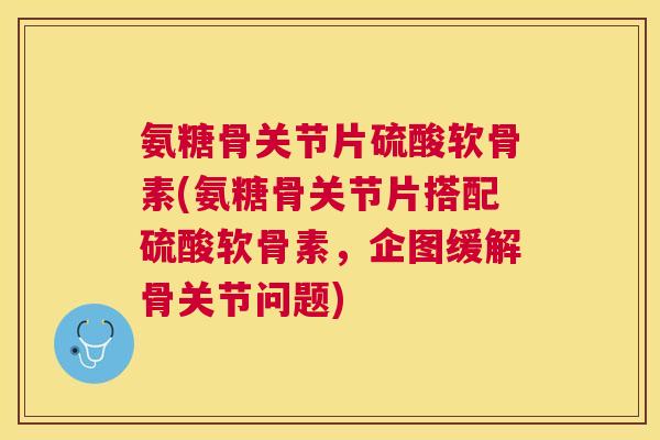 氨糖骨关节片硫酸软骨素(氨糖骨关节片搭配硫酸软骨素，企图缓解骨关节问题)