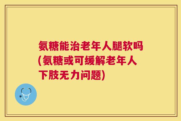 氨糖能治老年人腿软吗(氨糖或可缓解老年人下肢无力问题)
