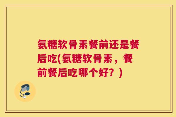 氨糖软骨素餐前还是餐后吃(氨糖软骨素，餐前餐后吃哪个好？)