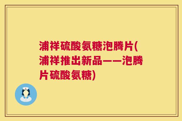 浦祥硫酸氨糖泡腾片(浦祥推出新品——泡腾片硫酸氨糖) 浦祥硫酸氨糖泡腾片(浦祥推出新品——泡腾片硫酸氨糖)