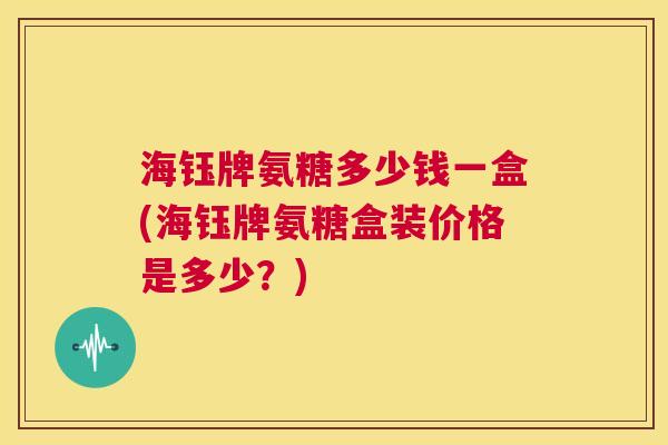 海钰牌氨糖多少钱一盒(海钰牌氨糖盒装价格是多少？)