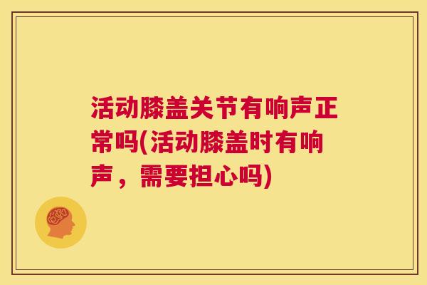 活动膝盖关节有响声正常吗(活动膝盖时有响声，需要担心吗)