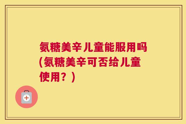 氨糖美辛儿童能服用吗(氨糖美辛可否给儿童使用？)