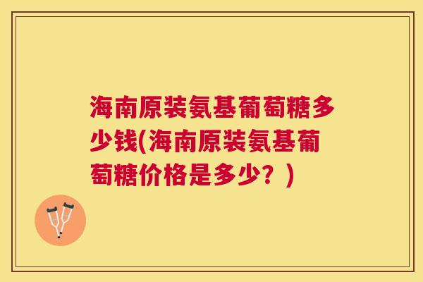 海南原装氨基葡萄糖多少钱(海南原装氨基葡萄糖价格是多少？)