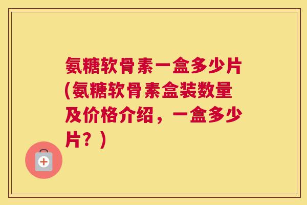 氨糖软骨素一盒多少片(氨糖软骨素盒装数量及价格介绍，一盒多少片？)