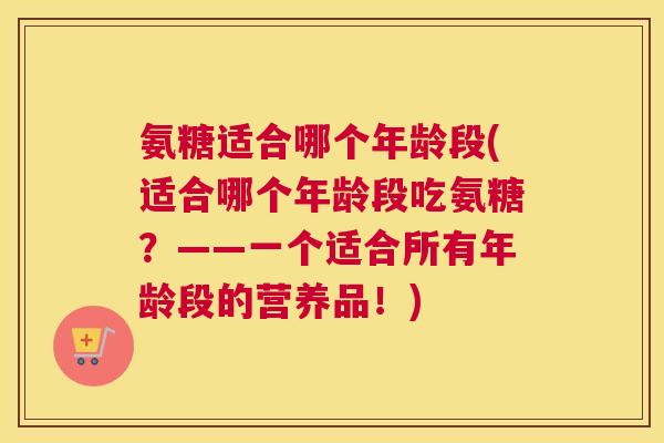 氨糖适合哪个年龄段(适合哪个年龄段吃氨糖？——一个适合所有年龄段的营养品！)