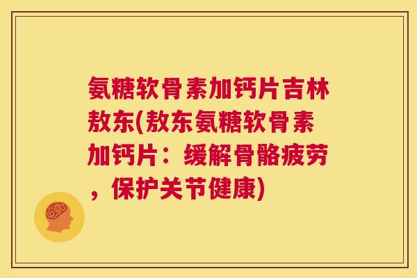 氨糖软骨素加钙片吉林敖东(敖东氨糖软骨素加钙片：缓解骨骼疲劳，保护关节健康)