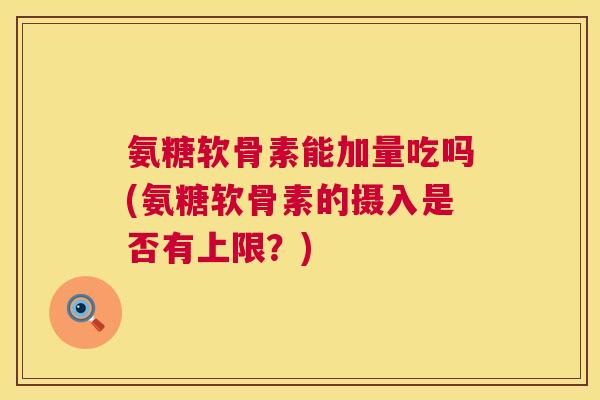 氨糖软骨素能加量吃吗(氨糖软骨素的摄入是否有上限？)