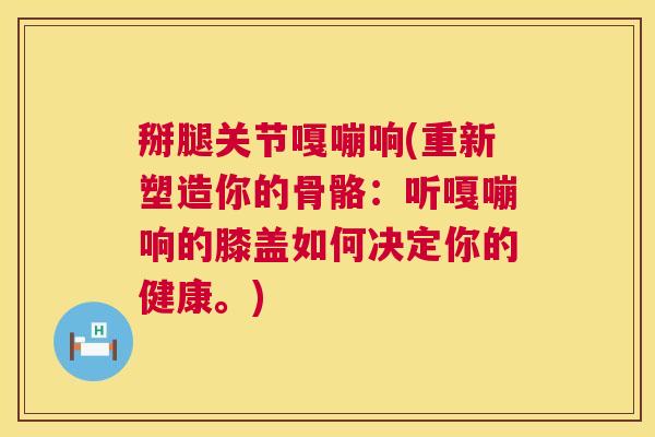 掰腿关节嘎嘣响(重新塑造你的骨骼：听嘎嘣响的膝盖如何决定你的健康。)