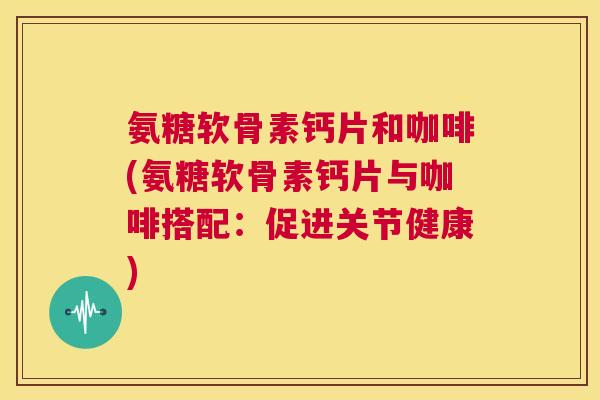 氨糖软骨素钙片和咖啡(氨糖软骨素钙片与咖啡搭配：促进关节健康)