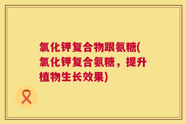 氯化钾复合物跟氨糖(氯化钾复合氨糖，提升植物生长效果)