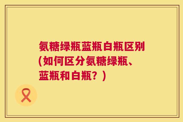 氨糖绿瓶蓝瓶白瓶区别(如何区分氨糖绿瓶、蓝瓶和白瓶？)