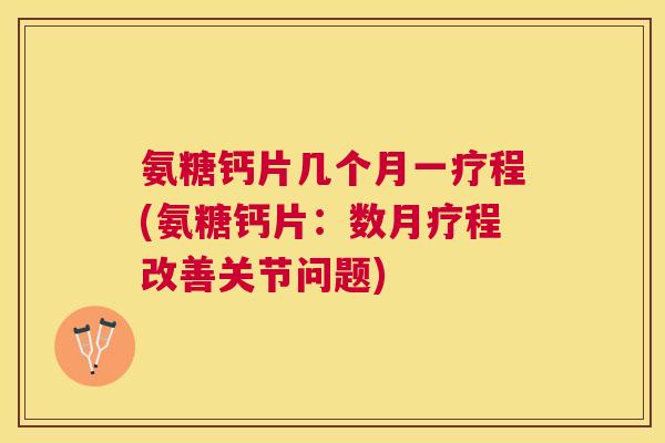 氨糖钙片几个月一疗程(氨糖钙片：数月疗程改善关节问题)