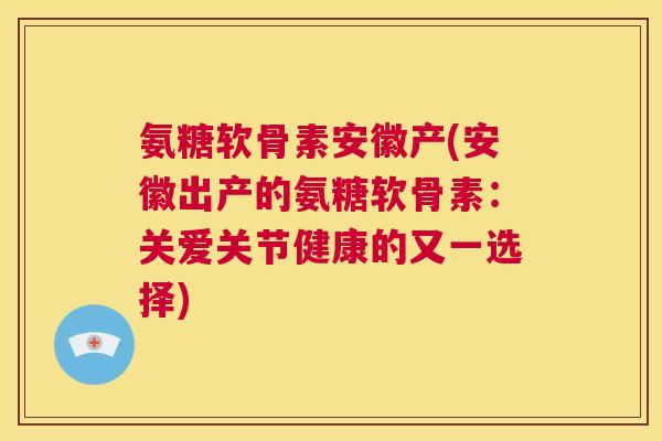 氨糖软骨素安徽产(安徽出产的氨糖软骨素：关爱关节健康的又一选择)