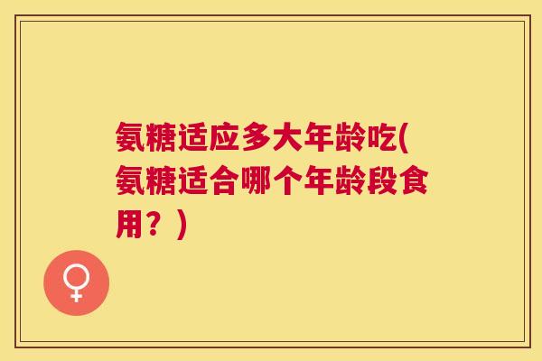 氨糖适应多大年龄吃(氨糖适合哪个年龄段食用？)