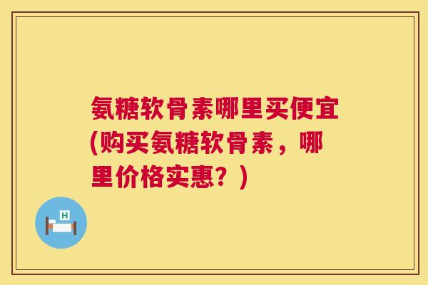 氨糖软骨素哪里买便宜(购买氨糖软骨素，哪里价格实惠？)