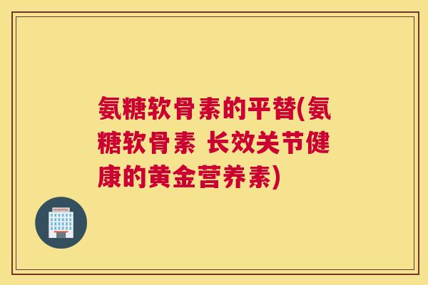 氨糖软骨素的平替(氨糖软骨素 长效关节健康的黄金营养素)