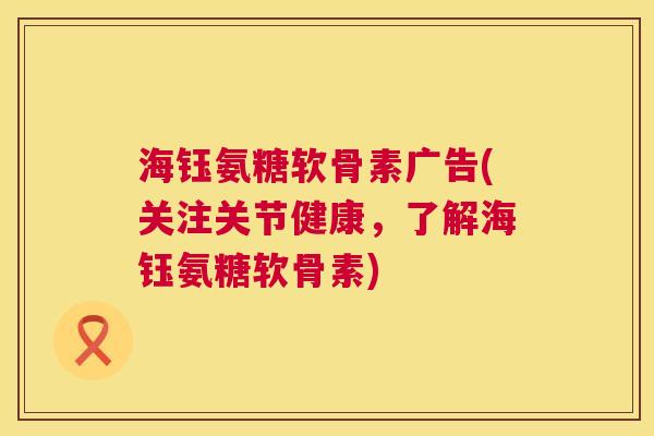 海钰氨糖软骨素广告(关注关节健康，了解海钰氨糖软骨素)