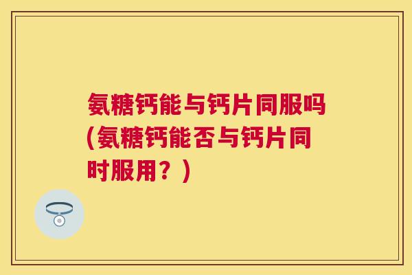 氨糖钙能与钙片同服吗(氨糖钙能否与钙片同时服用？)