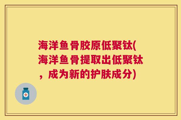 海洋鱼骨胶原低聚钛(海洋鱼骨提取出低聚钛，成为新的护肤成分)