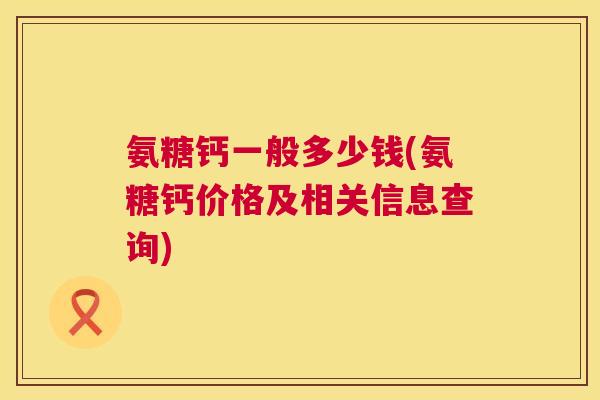 氨糖钙一般多少钱(氨糖钙价格及相关信息查询)