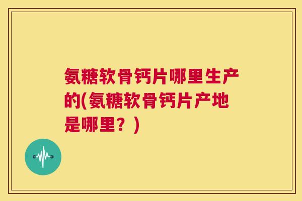 氨糖软骨钙片哪里生产的(氨糖软骨钙片产地是哪里？)