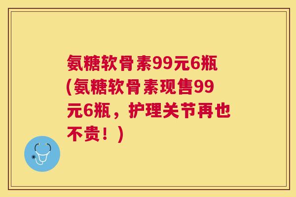 氨糖软骨素99元6瓶(氨糖软骨素现售99元6瓶，护理关节再也不贵！)