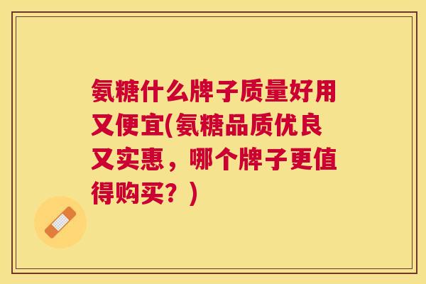 氨糖什么牌子质量好用又便宜(氨糖品质优良又实惠，哪个牌子更值得购买？)