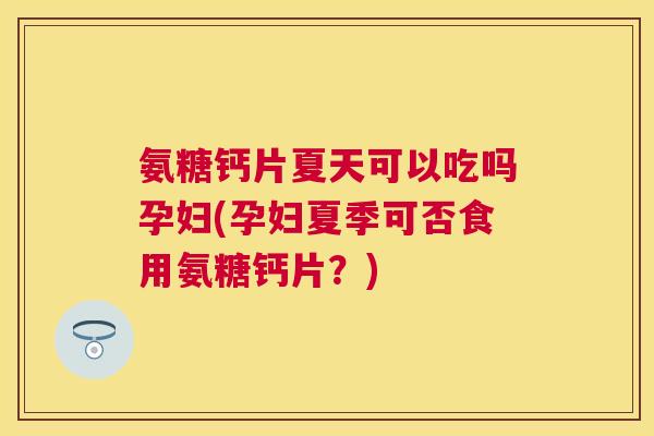 氨糖钙片夏天可以吃吗孕妇(孕妇夏季可否食用氨糖钙片？)