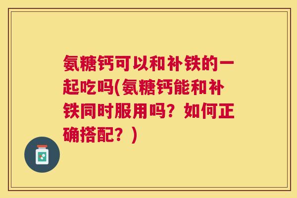 氨糖钙可以和补铁的一起吃吗(氨糖钙能和补铁同时服用吗？如何正确搭配？)
