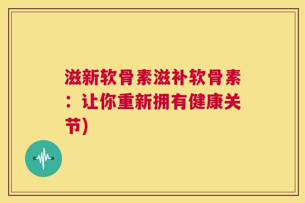 滋新软骨素滋补软骨素：让你重新拥有健康关节)