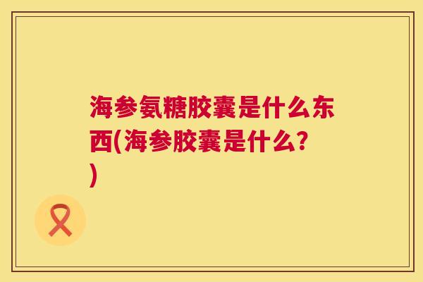 海参氨糖胶囊是什么东西(海参胶囊是什么？)