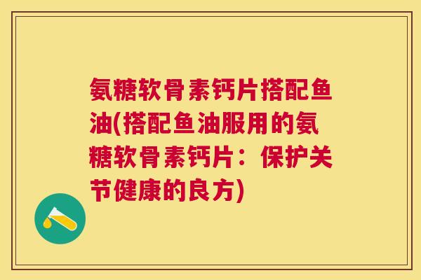 氨糖软骨素钙片搭配鱼油(搭配鱼油服用的氨糖软骨素钙片：保护关节健康的良方)
