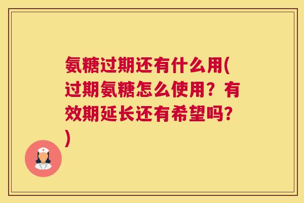 氨糖过期还有什么用(过期氨糖怎么使用？有效期延长还有希望吗？)